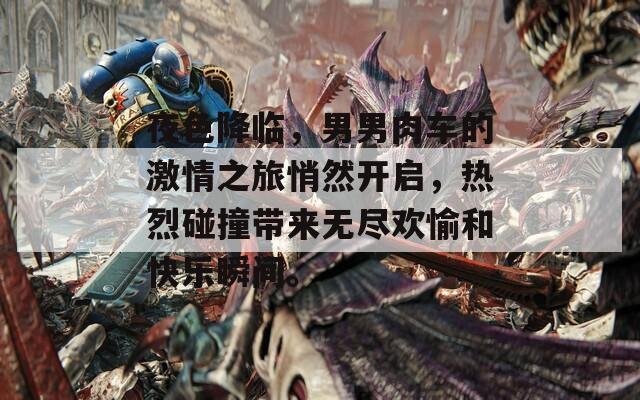 夜色降临，男男肉车的激情之旅悄然开启，热烈碰撞带来无尽欢愉和快乐瞬间。