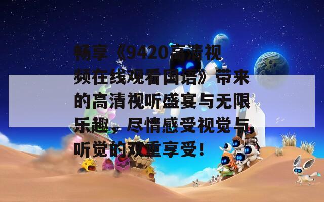 畅享《9420高清视频在线观看国语》带来的高清视听盛宴与无限乐趣，尽情感受视觉与听觉的双重享受！