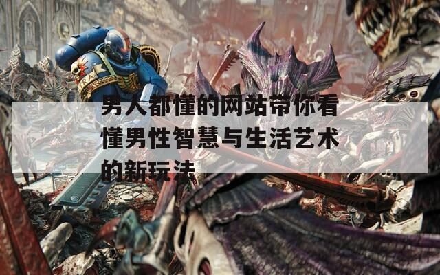 男人都懂的网站带你看懂男性智慧与生活艺术的新玩法