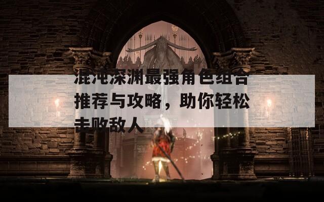 混沌深渊最强角色组合推荐与攻略，助你轻松击败敌人