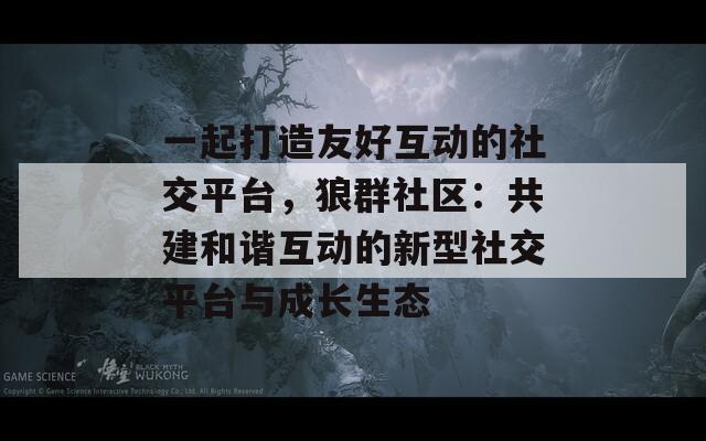 一起打造友好互动的社交平台，狼群社区：共建和谐互动的新型社交平台与成长生态