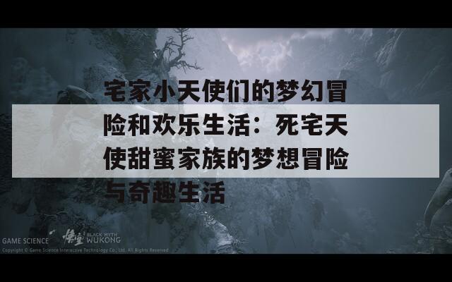 宅家小天使们的梦幻冒险和欢乐生活：死宅天使甜蜜家族的梦想冒险与奇趣生活