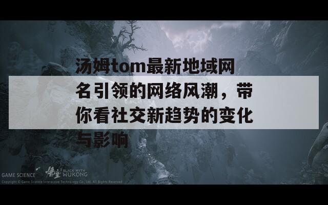 汤姆tom最新地域网名引领的网络风潮，带你看社交新趋势的变化与影响