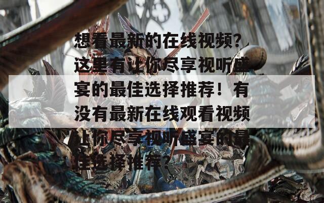 想看最新的在线视频？这里有让你尽享视听盛宴的最佳选择推荐！有没有最新在线观看视频让你尽享视听盛宴的最佳选择推荐？