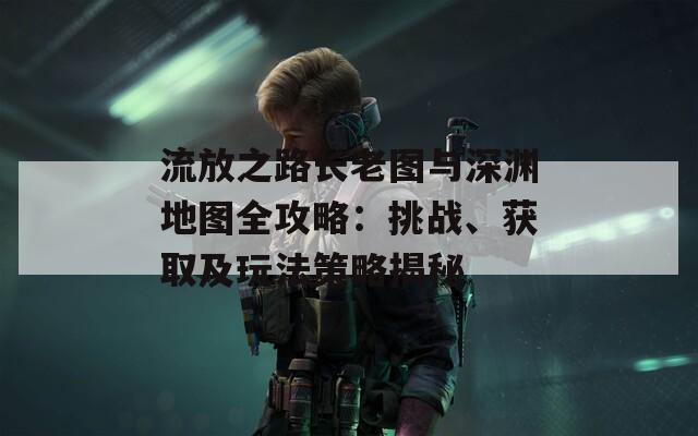 流放之路长老图与深渊地图全攻略：挑战、获取及玩法策略揭秘