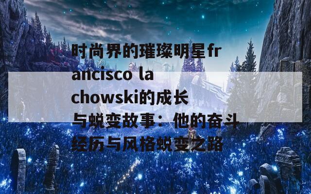 时尚界的璀璨明星francisco lachowski的成长与蜕变故事：他的奋斗经历与风格蜕变之路
