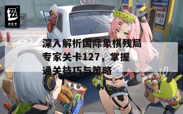 深入解析国际象棋残局专家关卡127，掌握通关技巧与策略