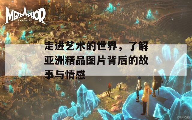 走进艺术的世界，了解亚洲精品图片背后的故事与情感