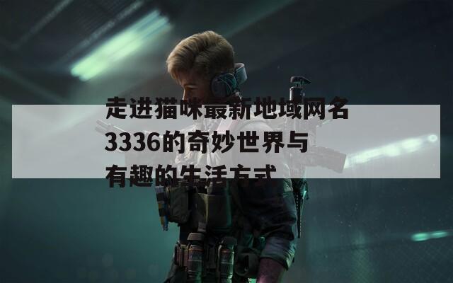 走进猫咪最新地域网名3336的奇妙世界与有趣的生活方式