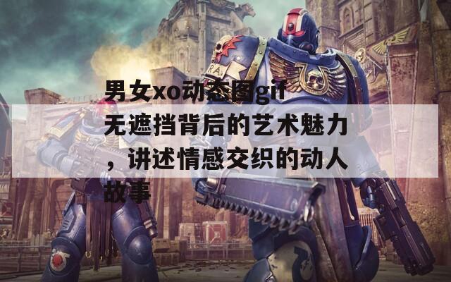 男女xo动态图gif无遮挡背后的艺术魅力，讲述情感交织的动人故事