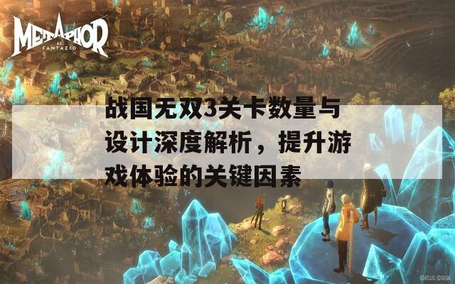 战国无双3关卡数量与设计深度解析，提升游戏体验的关键因素