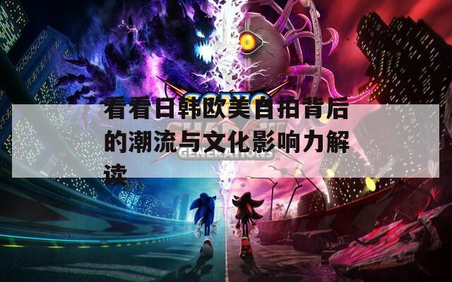 看看日韩欧美自拍背后的潮流与文化影响力解读