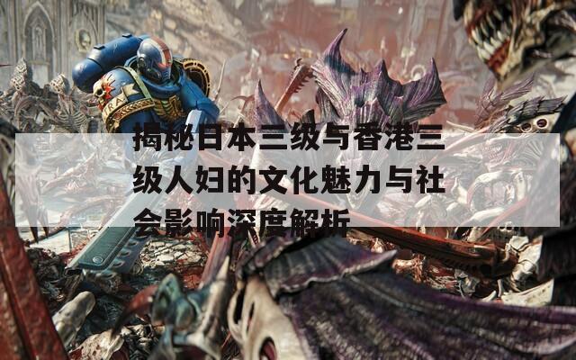 揭秘日本三级与香港三级人妇的文化魅力与社会影响深度解析