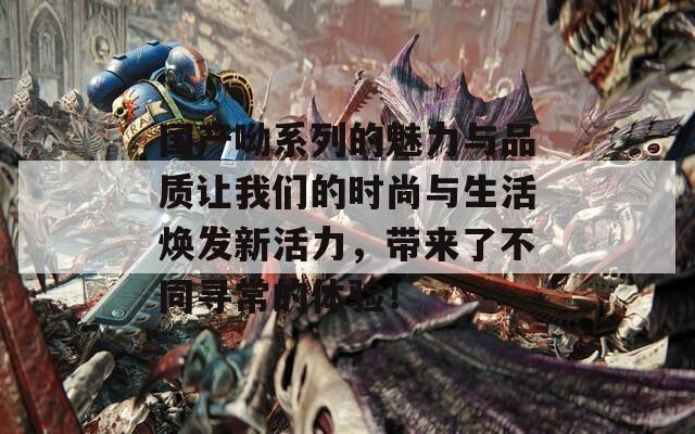 国产呦系列的魅力与品质让我们的时尚与生活焕发新活力，带来了不同寻常的体验！
