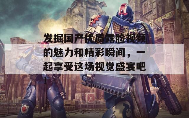 发掘国产优质露脸视频的魅力和精彩瞬间，一起享受这场视觉盛宴吧！
