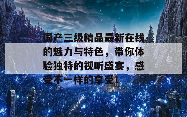 国产三级精品最新在线的魅力与特色，带你体验独特的视听盛宴，感受不一样的享受！