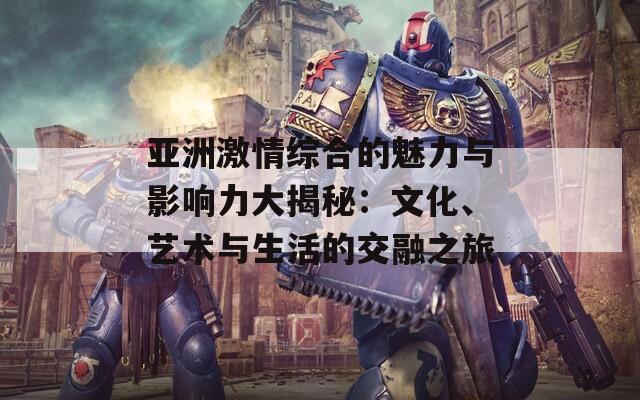 亚洲激情综合的魅力与影响力大揭秘：文化、艺术与生活的交融之旅