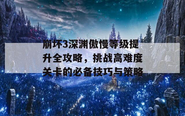 崩坏3深渊傲慢等级提升全攻略，挑战高难度关卡的必备技巧与策略