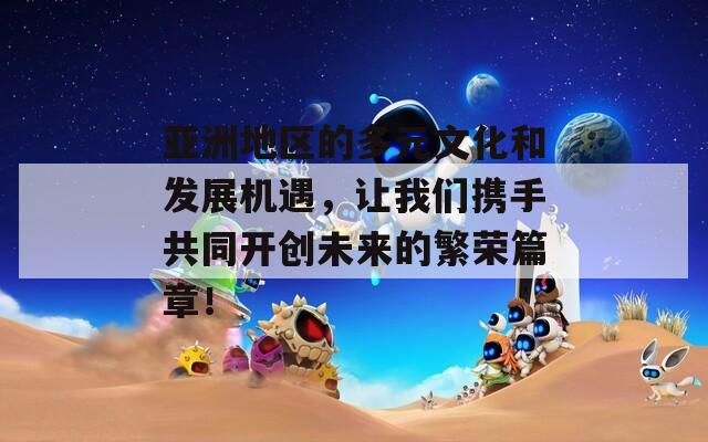 亚洲地区的多元文化和发展机遇，让我们携手共同开创未来的繁荣篇章！