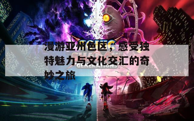 漫游亚州色区，感受独特魅力与文化交汇的奇妙之旅