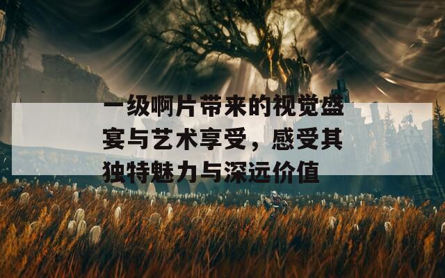 一级啊片带来的视觉盛宴与艺术享受，感受其独特魅力与深远价值