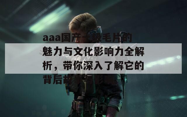 aaa国产一级毛片的魅力与文化影响力全解析，带你深入了解它的背后故事与影响。