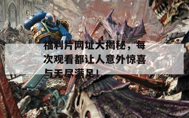 福利片网址大揭秘，每次观看都让人意外惊喜与无尽满足！