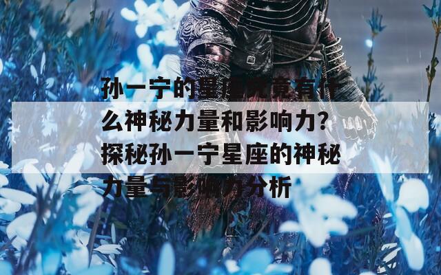 孙一宁的星座究竟有什么神秘力量和影响力？探秘孙一宁星座的神秘力量与影响力分析
