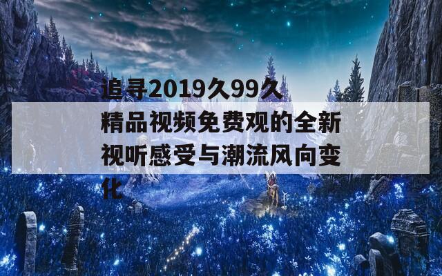 追寻2019久99久精品视频免费观的全新视听感受与潮流风向变化