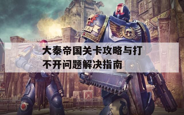 大秦帝国关卡攻略与打不开问题解决指南