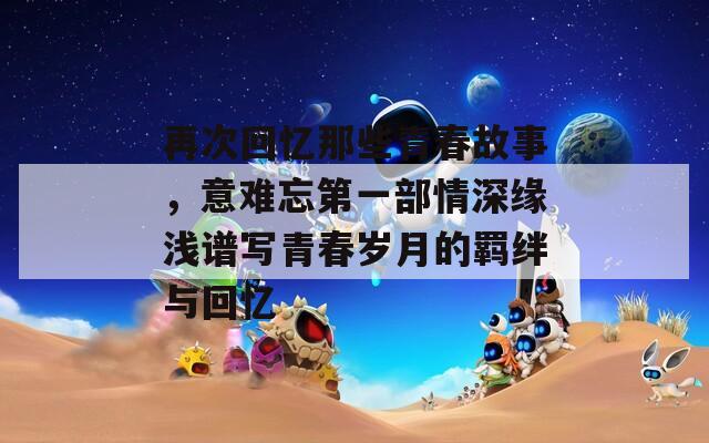 再次回忆那些青春故事，意难忘第一部情深缘浅谱写青春岁月的羁绊与回忆
