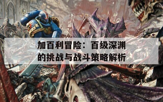 加百利冒险：百级深渊的挑战与战斗策略解析