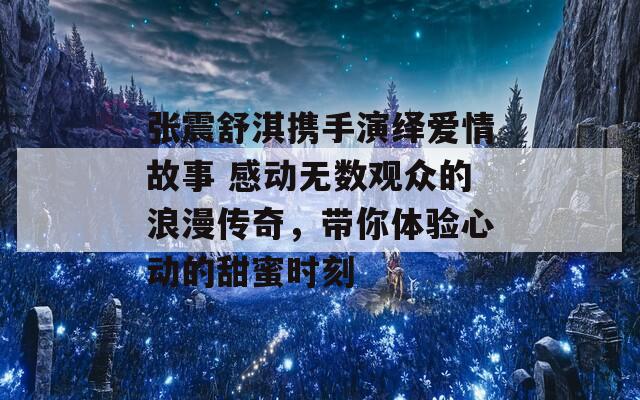 张震舒淇携手演绎爱情故事 感动无数观众的浪漫传奇，带你体验心动的甜蜜时刻