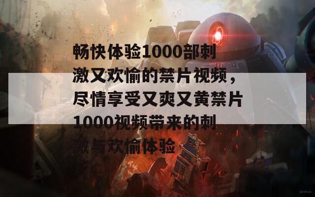 畅快体验1000部刺激又欢愉的禁片视频，尽情享受又爽又黄禁片1000视频带来的刺激与欢愉体验