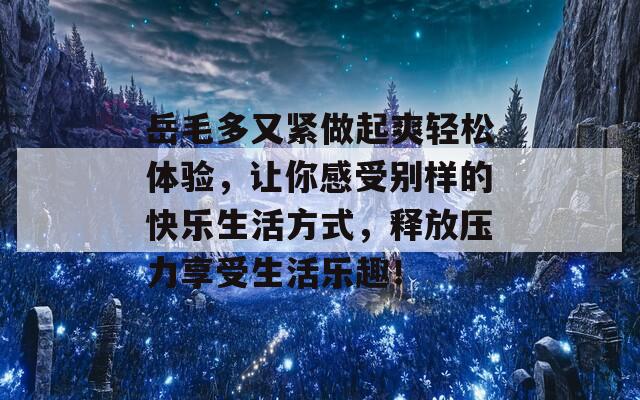 岳毛多又紧做起爽轻松体验，让你感受别样的快乐生活方式，释放压力享受生活乐趣！