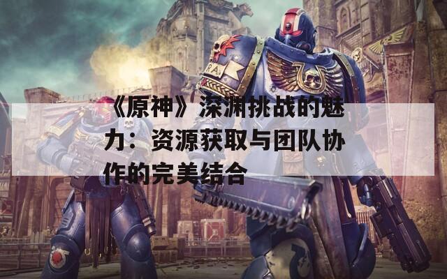 《原神》深渊挑战的魅力：资源获取与团队协作的完美结合