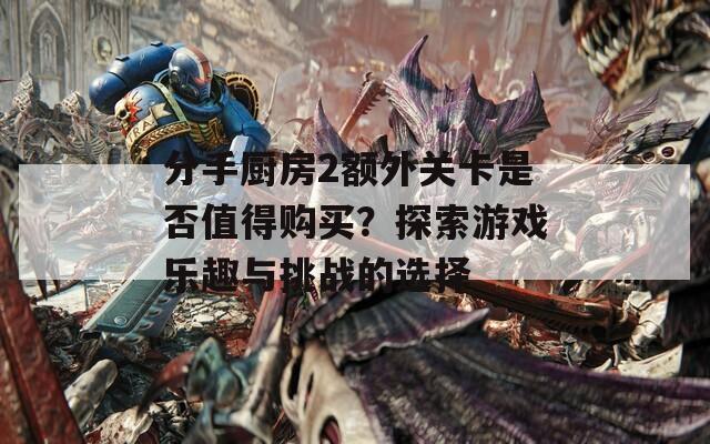 分手厨房2额外关卡是否值得购买？探索游戏乐趣与挑战的选择
