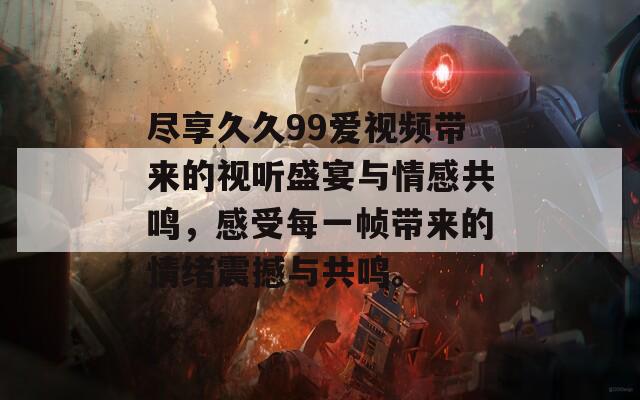 尽享久久99爱视频带来的视听盛宴与情感共鸣，感受每一帧带来的情绪震撼与共鸣。