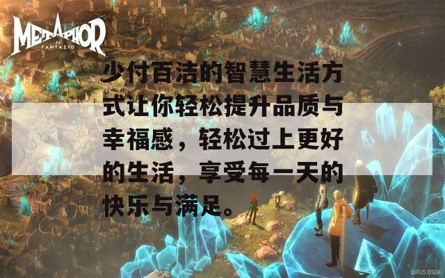 少付百洁的智慧生活方式让你轻松提升品质与幸福感，轻松过上更好的生活，享受每一天的快乐与满足。