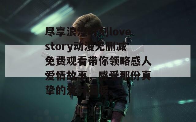 尽享浪漫时刻lovestory动漫无删减免费观看带你领略感人爱情故事，感受那份真挚的爱与温暖。