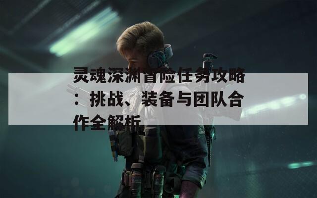 灵魂深渊冒险任务攻略：挑战、装备与团队合作全解析