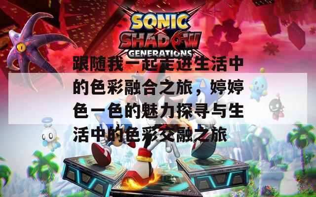 跟随我一起走进生活中的色彩融合之旅，婷婷色一色的魅力探寻与生活中的色彩交融之旅