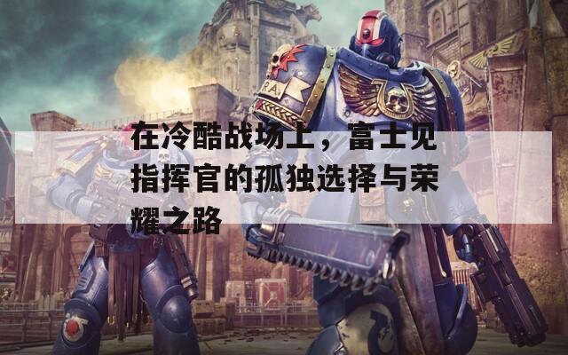 在冷酷战场上，富士见指挥官的孤独选择与荣耀之路