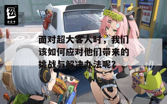 面对超大客人时，我们该如何应对他们带来的挑战与解决办法呢？