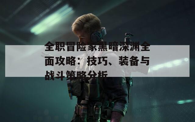 全职冒险家黑暗深渊全面攻略：技巧、装备与战斗策略分析