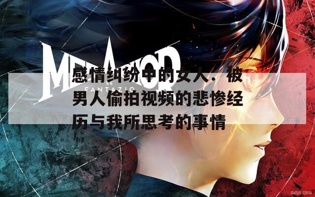 感情纠纷中的女人：被男人偷拍视频的悲惨经历与我所思考的事情
