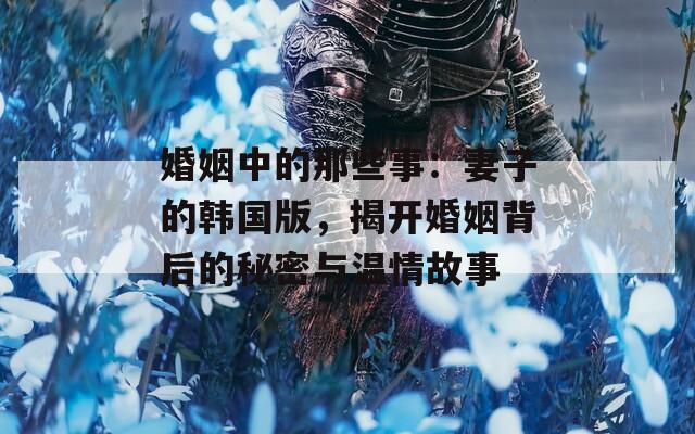 婚姻中的那些事：妻子的韩国版，揭开婚姻背后的秘密与温情故事