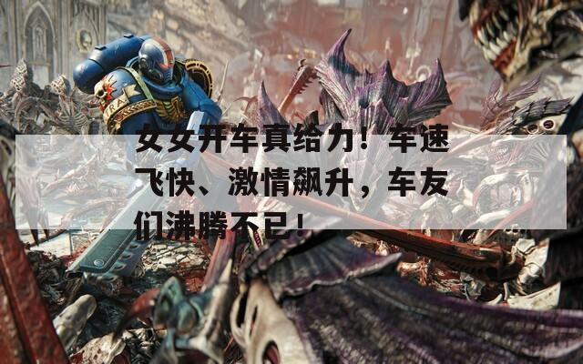 女女开车真给力！车速飞快、激情飙升，车友们沸腾不已！