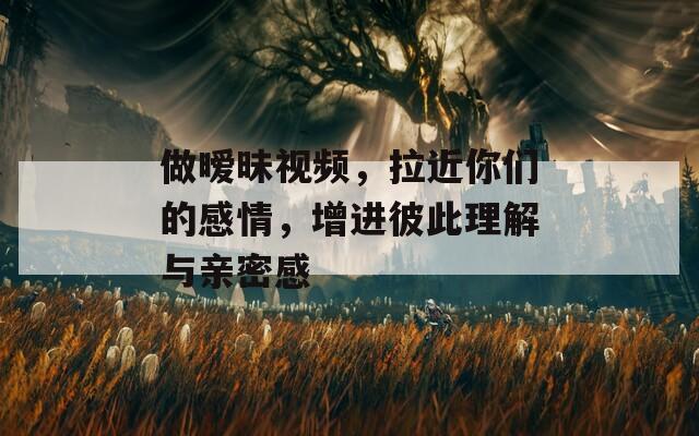 做暧昧视频，拉近你们的感情，增进彼此理解与亲密感