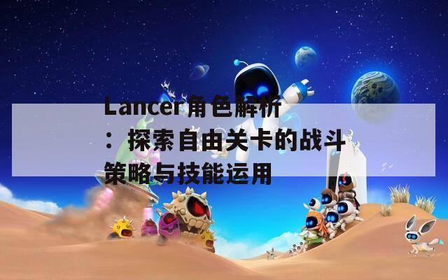 Lancer角色解析：探索自由关卡的战斗策略与技能运用